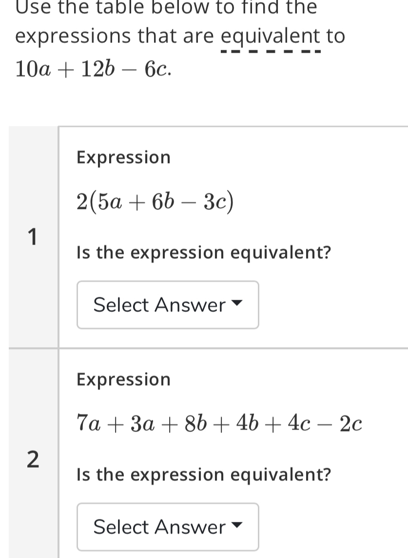 Use the table below to find the
expressions that are equivalent to
10a+12b-6c.
Expression
2(5a+6b-3c)
1
Is the expression equivalent?
Select Answer
Expression
7a+3a+8b+4b+4c-2c
2
Is the expression equivalent?
Select Answer