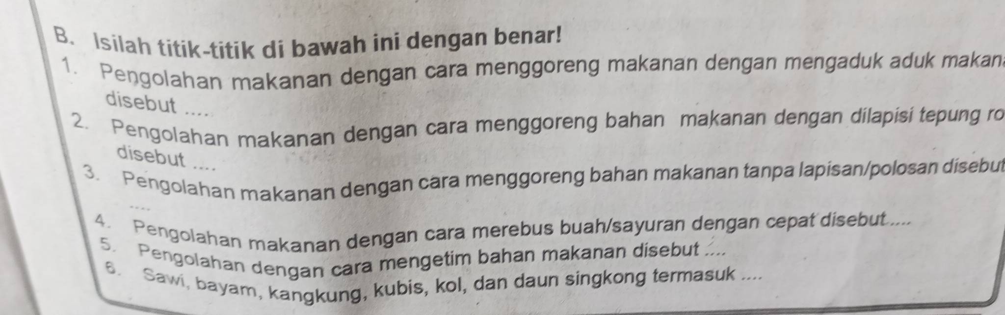 Isilah titik-titik di bawah ini dengan benar! 
1. Pengolahan makanan dengan cara menggoreng makanan dengan mengaduk aduk makan 
disebut .... 
2. Pengolahan makanan dengan cara menggoreng bahan makanan dengan dilapisi tepung ro 
disebut .... 
3. Pengolahan makanan dengan cara menggoreng bahan makanan tanpa lapisan/polosan disebut 
4. Pengolahan makanan dengan cara merebus buah/sayuran dengan cepat disebut..... 
5. Pengolahan dengan cara mengetim bahan makanan disebut .... 
s. Sawi, bayam, kangkung, kubis, kol, dan daun singkong termasuk ....