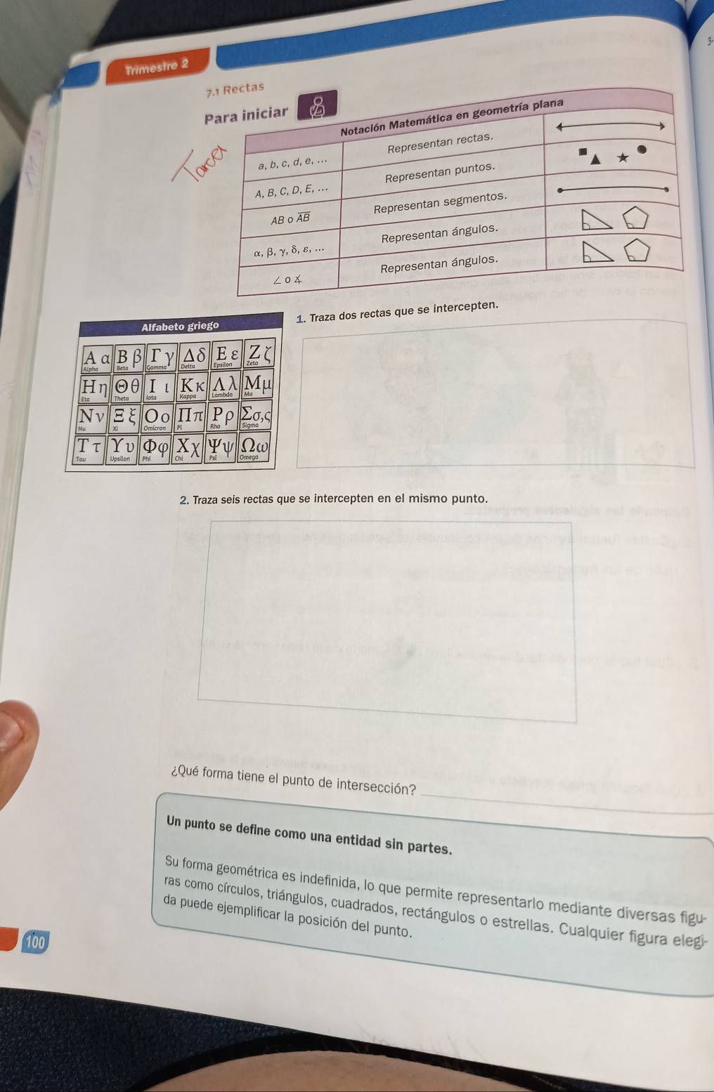 Trimestre 2
1. Traza dos rectas que se interc
2. Traza seis rectas que se intercepten en el mismo punto.
_
¿Qué forma tiene el punto de intersección?
_
Un punto se define como una entidad sin partes.
Su forma geométrica es indefinida, lo que permite representarlo mediante diversas figu
ras como círculos, triángulos, cuadrados, rectángulos o estrellas. Cualquier figura elegi
da puede ejemplificar la posición del punto.
100