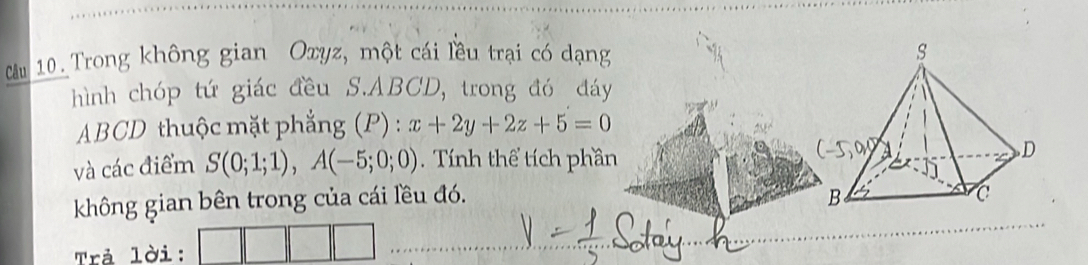 Cầu 10. Trong không gian Oxyz, một cái lều trại có dạng 
hình chóp tứ giác đều S. ABCD, trong đó đáy
ABCD thuộc mặt phẳng (P):x+2y+2z+5=0
và các điểm S(0;1;1), A(-5;0;0) Tính thể tích phần 
không gian bên trong của cái lều đó. 
Trả lời: