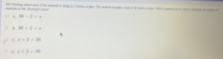 Mr. Herring asked each of his stabents to bring tn 7 hotdes of giao. The audem looughts and of 36 loaties of dius. Which ousation con to cot to semaine te russies of
siudenn in Mr. Herring's clase?
A 36-2=x
B. 36/ 2=x
C. s* 2=36
D. s/ 2=36