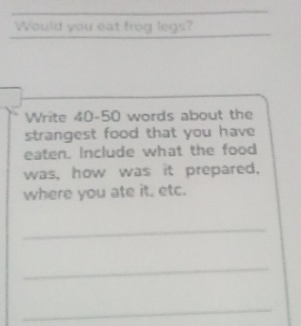 Would you eat frog legs? 
_ 
_ 
Write 40-50 words about the 
strangest food that you have 
eaten. Include what the food 
was, how was it prepared, 
where you ate it. etc. 
_ 
_ 
_