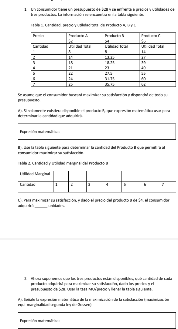 Un consumidor tiene un presupuesto de $28 y se enfrenta a precios y utilidades de 
tres productos. La información se encuentra en la tabla siguiente. 
Tabla 1. Cantidad, precio y utilidad total de Producto A, B y C 
Se asume que el consumidor buscará maximizar su satisfacción y dispondrá de todo su 
presupuesto. 
A). Si solamente existiera disponible el producto B, que expresión matemática usar para 
determinar la cantidad que adquirirá. 
Expresión matemática: 
B). Use la tabla siguiente para determinar la cantidad del Producto B que permitirá al 
consumidor maximizar su satisfacción. 
Tabla 2. Cantidad y Utilidad marginal del Producto B 
C). Para maximizar su satisfacción, y dado el precio del producto B de $4, el consumidor 
adquirirá_ unidades. 
2. Ahora suponemos que los tres productos están disponibles, qué cantidad de cada 
producto adquirirá para maximizar su satisfacción, dado los precios y el 
presupuesto de $28. Usar la tasa MU/precio y Ilenar la tabla siguiente. 
A). Señale la expresión matemática de la maximización de la satisfacción (maximización 
equi-marginalidad segunda ley de Gossen) 
Expresión matemática: