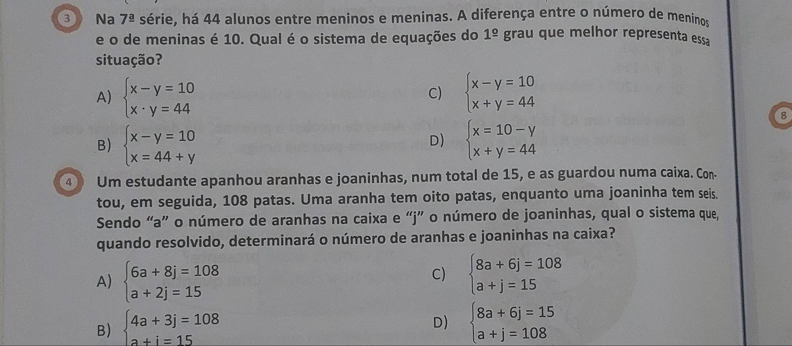 ③ Na 7^(_ a) série, há 44 alunos entre meninos e meninas. A diferença entre o número de meninos
e o de meninas é 10. Qual é o sistema de equações do 1^(_ circ) grau que melhor representa essa
situação ?
A) beginarrayl x-y=10 x· y=44endarray.
C) beginarrayl x-y=10 x+y=44endarray.
8
B) beginarrayl x-y=10 x=44+yendarray.
D) beginarrayl x=10-y x+y=44endarray.
④ Um estudante apanhou aranhas e joaninhas, num total de 15, e as guardou numa caixa. Con-
tou, em seguida, 108 patas. Uma aranha tem oito patas, enquanto uma joaninha tem seis.
Sendo “a” o número de aranhas na caixa e “ j ” o número de joaninhas, qual o sistema que,
quando resolvido, determinará o número de aranhas e joaninhas na caixa?
A) beginarrayl 6a+8j=108 a+2j=15endarray.
C) beginarrayl 8a+6j=108 a+j=15endarray.
B) beginarrayl 4a+3j=108 a+i=15endarray.
D) beginarrayl 8a+6j=15 a+j=108endarray.