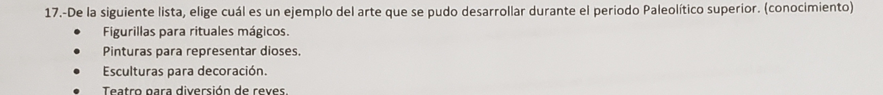 17.-De la siguiente lista, elige cuál es un ejemplo del arte que se pudo desarrollar durante el periodo Paleolítico superior. (conocimiento)
Figurillas para rituales mágicos.
Pinturas para representar dioses.
Esculturas para decoración.
Teatro para diversión de reves.