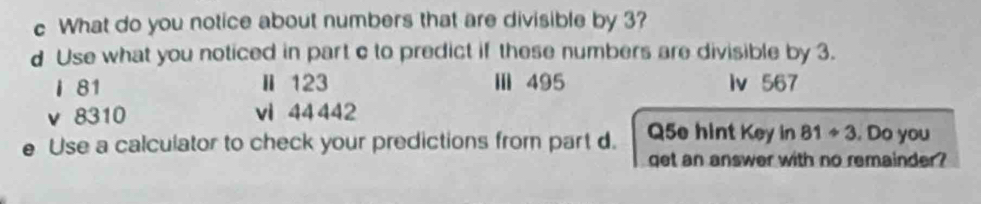 What do you notice about numbers that are divisible by 3? 
d Use what you noticed in part c to predict if these numbers are divisible by 3. 
I 81 Ⅱ 123 Ⅲ 495 lv 567
v 8310 vi 44 442
Use a calculator to check your predictions from part d. Q5e hint Key in 81/ 3. Do you 
qet an answer with no remainder?