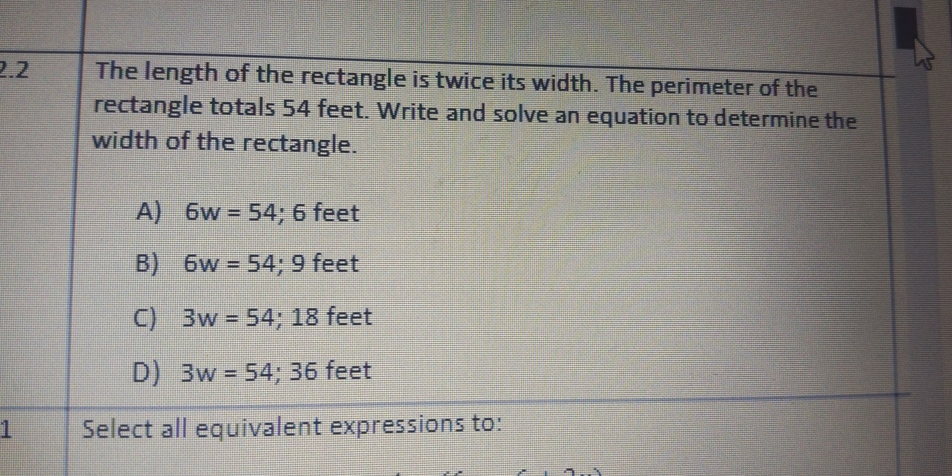 2.2 The length of the rectangle is twice its width. The perimeter of the
rectangle totals 54 feet. Write and solve an equation to determine the
width of the rectangle.
A) 6w=54; 6 feet
B) 6w=54; 9 feet
C) 3w=54; 18 feet
D) 3w=54; 36 feet
1 Select all equivalent expressions to: