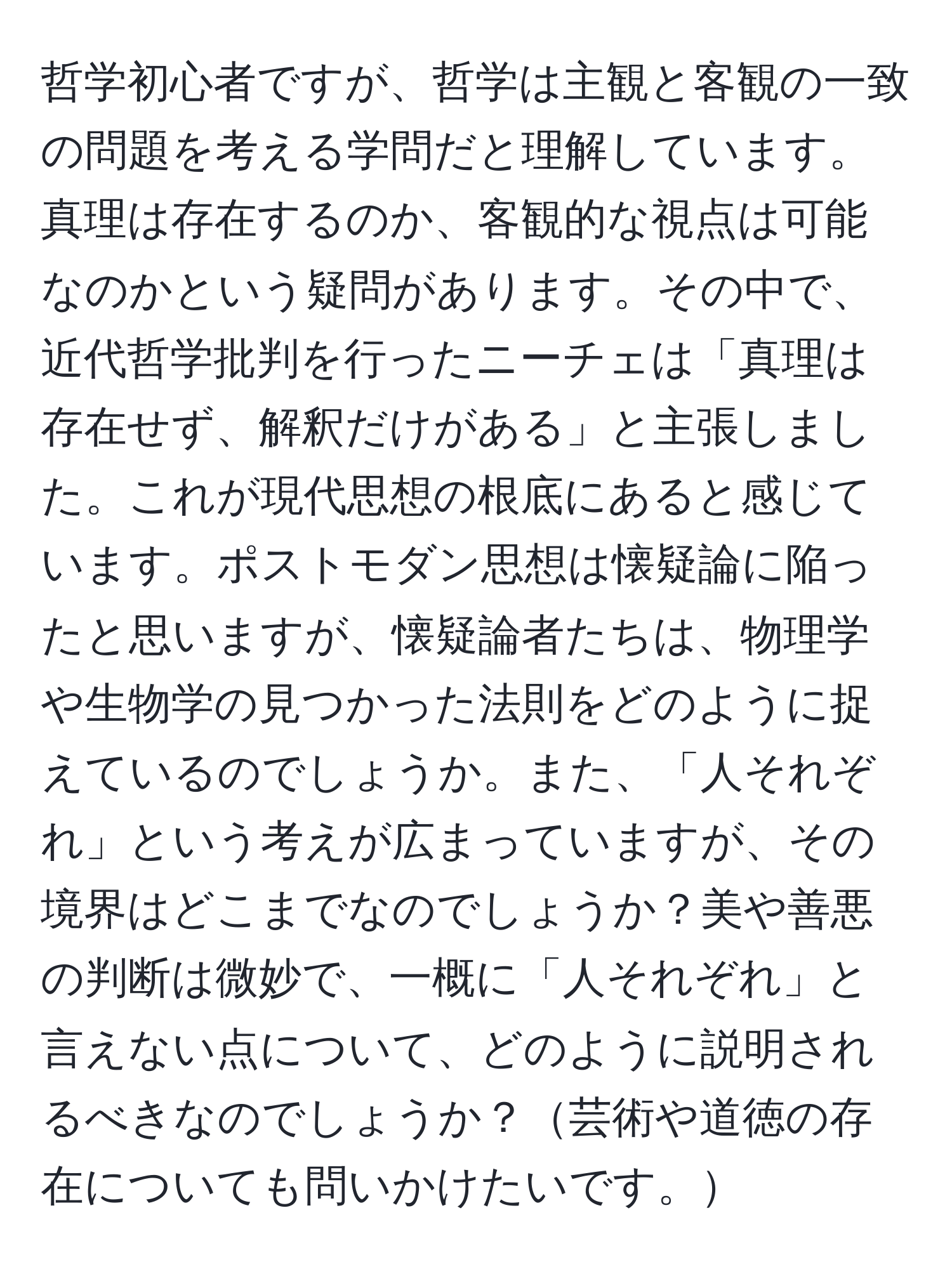 哲学初心者ですが、哲学は主観と客観の一致の問題を考える学問だと理解しています。真理は存在するのか、客観的な視点は可能なのかという疑問があります。その中で、近代哲学批判を行ったニーチェは「真理は存在せず、解釈だけがある」と主張しました。これが現代思想の根底にあると感じています。ポストモダン思想は懐疑論に陥ったと思いますが、懐疑論者たちは、物理学や生物学の見つかった法則をどのように捉えているのでしょうか。また、「人それぞれ」という考えが広まっていますが、その境界はどこまでなのでしょうか？美や善悪の判断は微妙で、一概に「人それぞれ」と言えない点について、どのように説明されるべきなのでしょうか？芸術や道徳の存在についても問いかけたいです。