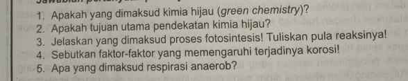 Apakah yang dimaksud kimia hijau (green chemistry)? 
2. Apakah tujuan utama pendekatan kimia hijau? 
3. Jelaskan yang dimaksud proses fotosintesis! Tuliskan pula reaksinya! 
4. Sebutkan faktor-faktor yang memengaruhi terjadinya korosi! 
5. Apa yang dimaksud respirasi anaerob?