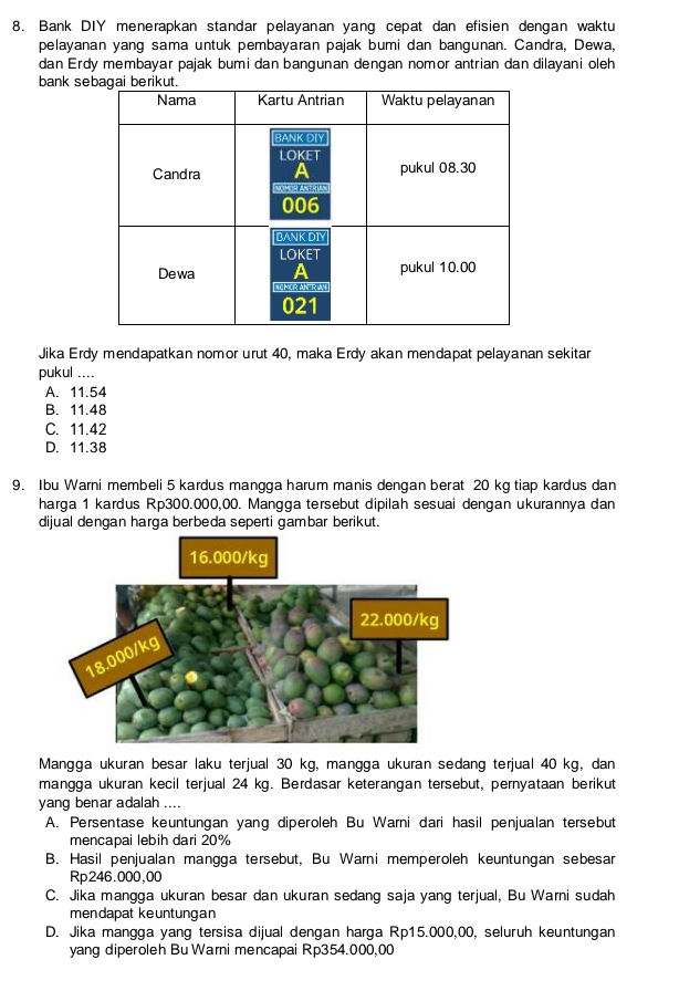 Bank DIY menerapkan standar pelayanan yang cepat dan efisien dengan waktu
pelayanan yang sama untuk pembayaran pajak bumi dan bangunan. Candra, Dewa,
dan Erdy membayar pajak bumi dan bangunan dengan nomor antrian dan dilayani oleh
bank se
Jika Erdy mendapatkan nomor urut 40, maka Erdy akan mendapat pelayanan sekitar
pukul ....
A. 11.54
B. 11.48
C. 11.42
D. 11.38
9. Ibu Warni membeli 5 kardus mangga harum manis dengan berat 20 kg tiap kardus dan
harga 1 kardus Rp300.000,00. Mangga tersebut dipilah sesuai dengan ukurannya dan
dijual dengan harga berbeda seperti gambar berikut.
16.000/kg
Mangga ukuran besar laku terjual 30 kg, mangga ukuran sedang terjual 40 kg, dan
mangga ukuran kecil terjual 24 kg. Berdasar keterangan tersebut, pernyataan berikut
yang benar adalah ....
A. Persentase keuntungan yang diperoleh Bu Warni dari hasil penjualan tersebut
mencapai lebih dari 20%
B. Hasil penjualan mangga tersebut, Bu Warni memperoleh keuntungan sebesar
Rp246.000,00
C. Jika mangga ukuran besar dan ukuran sedang saja yang terjual, Bu Warni sudah
mendapat keuntungan
D. Jika mangga yang tersisa dijual dengan harga Rp15.000,00, seluruh keuntungan
yang diperoleh Bu Warni mencapai Rp354.000,00