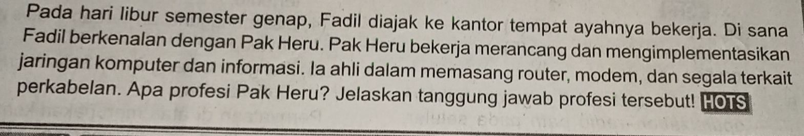 Pada hari libur semester genap, Fadil diajak ke kantor tempat ayahnya bekerja. Di sana 
Fadil berkenalan dengan Pak Heru. Pak Heru bekerja merancang dan mengimplementasikan 
jaringan komputer dan informasi. Ia ahli dalam memasang router, modem, dan segala terkait 
perkabelan. Apa profesi Pak Heru? Jelaskan tanggung jawab profesi tersebut! HOTS