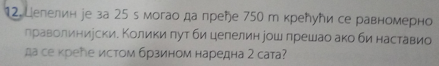 Целелин іе за 25 s могао да преήе 750 т крелуトи се равномерно 
лраволиниуски. Колики πут би целелин рош лрешао ако би наставио 
да се кребе истом брзином наредна 2 сата?