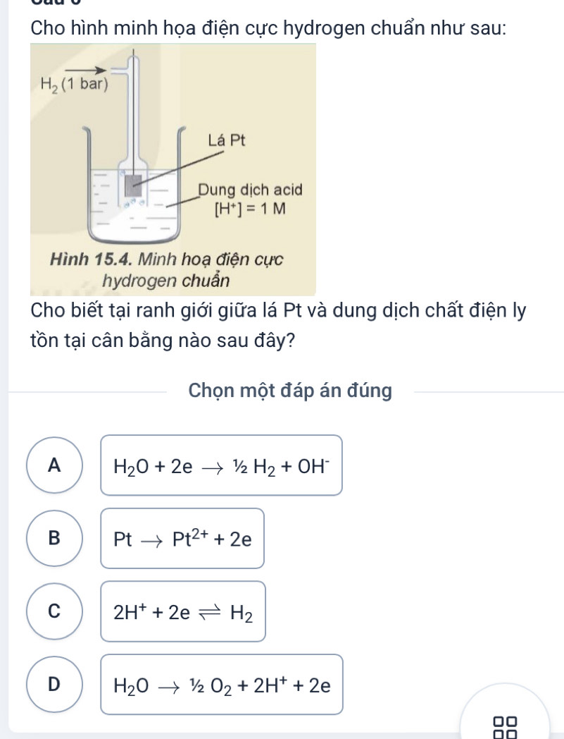 Cho hình minh họa điện cực hydrogen chuẩn như sau:
Cho biết tại ranh giới giữa lá Pt và dung dịch chất điện ly
tồn tại cân bằng nào sau đây?
Chọn một đáp án đúng
A H_2O+2eto 1_2H_2+OH^-
B Ptto Pt^(2+)+2e
C 2H^++2eleftharpoons H_2
D H_2Oto 1/2O_2+2H^++2e