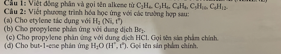 Cầu 1: Việt đồng phân và gọi tên alkene từ C_2H_4, C_3H_6, C_4H_8, C_5H_10, C_6H_12. 
Câu 2: Viết phương trình hóa học ứng với các trường hợp sau: 
(a) Cho etylene tác dụng với H_2(Ni,t^o)
(b) Cho propylene phản ứng với dung dịch Br_2. 
(c) Cho propylene phản ứng với dung dịch HCl. Gọi tên sản phầm chính. 
(d) Cho but -1 -ene phản ứng H_2O(H^+,t^0). Gọi tên sản phầm chính.