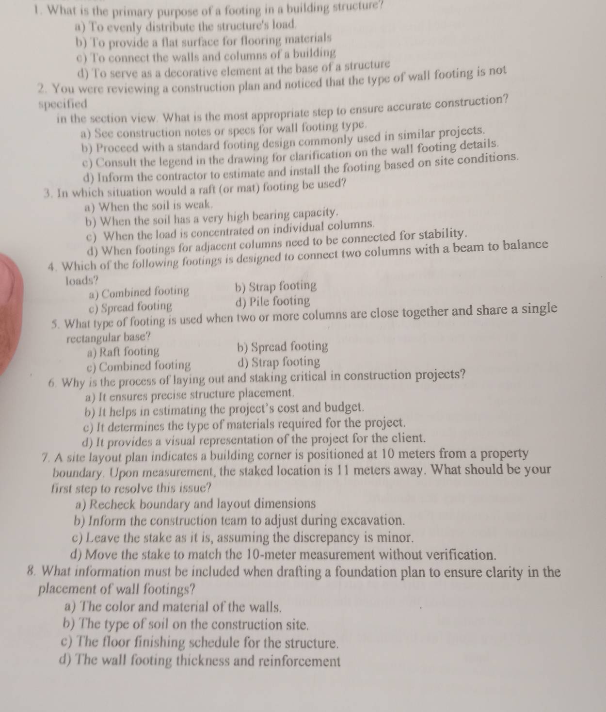 What is the primary purpose of a footing in a building structure?
a) To evenly distribute the structure's load.
b) To provide a flat surface for flooring materials
c) To connect the walls and columns of a building
d) To serve as a decorative element at the base of a structure
2. You were reviewing a construction plan and noticed that the type of wall footing is not
specified
in the section view. What is the most appropriate step to ensure accurate construction?
a) See construction notes or specs for wall footing type.
b) Proceed with a standard footing design commonly used in similar projects.
c) Consult the legend in the drawing for clarification on the wall footing details.
d) Inform the contractor to estimate and install the footing based on site conditions.
3. In which situation would a raft (or mat) footing be used?
a) When the soil is weak.
b) When the soil has a very high bearing capacity.
c) When the load is concentrated on individual columns.
d) When footings for adjacent columns need to be connected for stability.
4. Which of the following footings is designed to connect two columns with a beam to balance
loads?
a) Combined footing b) Strap footing
c) Spread footing d) Pile footing
5. What type of footing is used when two or more columns are close together and share a single
rectangular base?
a) Raft footing b) Spread footing
c) Combined footing d) Strap footing
6. Why is the process of laying out and staking critical in construction projects?
a) It ensures precise structure placement.
b) It helps in estimating the project’s cost and budget.
c) It determines the type of materials required for the project.
d) It provides a visual representation of the project for the client.
7. A site layout plan indicates a building corner is positioned at 10 meters from a property
boundary. Upon measurement, the staked location is 11 meters away. What should be your
first step to resolve this issue?
a) Recheck boundary and layout dimensions
b) Inform the construction team to adjust during excavation.
c) Leave the stake as it is, assuming the discrepancy is minor.
d) Move the stake to match the 10-meter measurement without verification.
8. What information must be included when drafting a foundation plan to ensure clarity in the
placement of wall footings?
a) The color and material of the walls.
b) The type of soil on the construction site.
c) The floor finishing schedule for the structure.
d) The wall footing thickness and reinforcement
