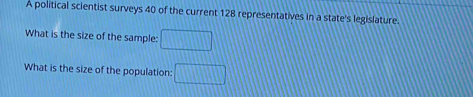 A political scientist surveys 40 of the current 128 representatives in a state's legislature. 
What is the size of the sample: □ 
What is the size of the population: □