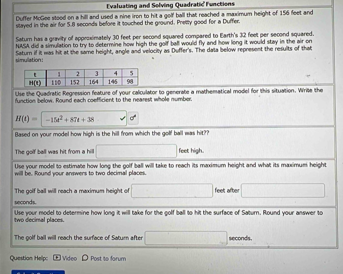 Evaluating and Solving Quadratic Functions
Duffer McGee stood on a hill and used a nine iron to hit a golf ball that reached a maximum height of 156 feet and
stayed in the air for 5.8 seconds before it touched the ground. Pretty good for a Duffer.
Saturn has a gravity of approximately 30 feet per second squared compared to Earth's 32 feet per second squared.
NASA did a simulation to try to determine how high the golf ball would fly and how long it would stay in the air on
Saturn if it was hit at the same height, angle and velocity as Duffer's. The data below represent the results of that
simulation:
Use the Quadratic Regression feature of your calculator to generate a mathematical model for this situation. Write the
function below. Round each coefficient to the nearest whole number.
H(t)=-15t^2+87t+38 sigma^4
Based on your model how high is the hill from which the golf ball was hit??
The golf ball was hit from a hill □ feet high.
Use your model to estimate how long the golf ball will take to reach its maximum height and what its maximum height
will be. Round your answers to two decimal places.
The golf ball will reach a maximum height of □ feet after □
seconds.
Use your model to determine how long it will take for the golf ball to hit the surface of Saturn. Round your answer to
two decimal places.
The golf ball will reach the surface of Saturn after □ seconds.
Question Help: Video Post to forum
