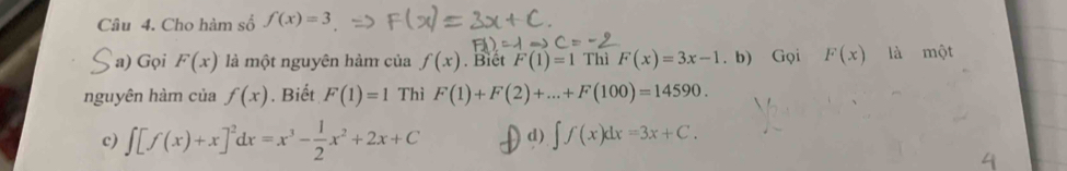 Cho hàm số f(x)=3
a) Gọi F(x) là một nguyên hàm của f(x). Biêt F(1)=1 Thì F(x)=3x-1. b) Gọi F(x) là một
nguyên hàm của f(x). Biết F(1)=1 Thì F(1)+F(2)+...+F(100)=14590.
c) ∈t [f(x)+x]^2dx=x^3- 1/2 x^2+2x+C d) ∈t f(x)dx=3x+C.