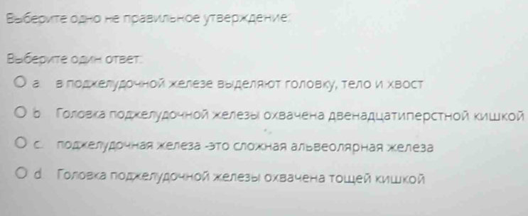 Βабеρντе одно не πраΒνιльное уτверхдение
Bαбериτе оΔиΗ оTBeT.
а вπодхелудοчной хелезе Βыделαίοτ гοловку, τелο и хΒост
δ Γоловка ποдκелудοчнοй κелезыι охвачена двенадцаτигерстηой Κишкοй
C. поджелудочная железа -это Сложная альвеолярная железа
d. Τοловκаποдκелудοчнοй хκелезыι οхвачена τοшей κишкοй