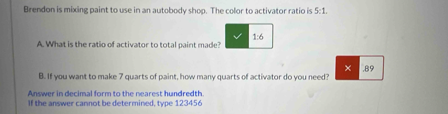 Brendon is mixing paint to use in an autobody shop. The color to activator ratio is 5:1.
1:6
A. What is the ratio of activator to total paint made? 
× .89 
B. If you want to make 7 quarts of paint, how many quarts of activator do you need? 
Answer in decimal form to the nearest hundredth. 
If the answer cannot be determined, type 123456