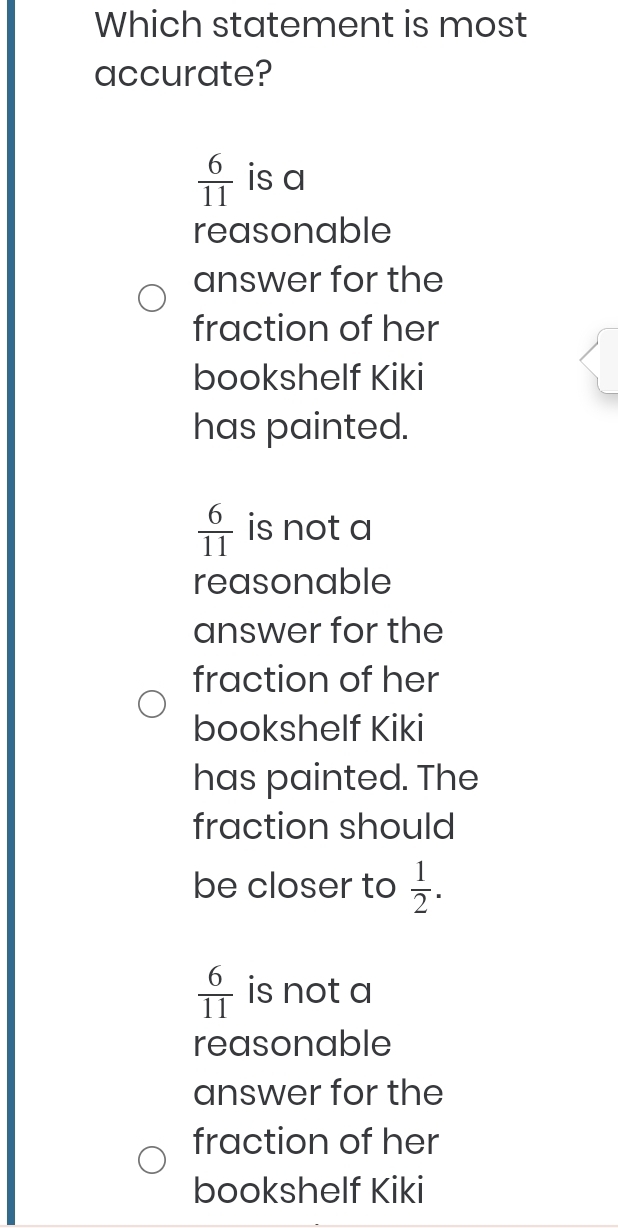 Which statement is most
accurate?
 6/11  is a
reasonable
answer for the
fraction of her
bookshelf Kiki
has painted.
 6/11  is not a
reasonable
answer for the
fraction of her
bookshelf Kiki
has painted. The
fraction should
be closer to  1/2 .
 6/11  is not a
reasonable
answer for the
fraction of her
bookshelf Kiki