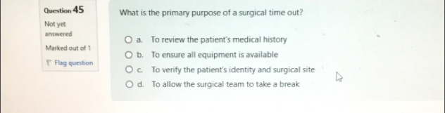 What is the primary purpose of a surgical time out?
Not yet
answered a. To review the patient's medical history
Marked out of 1
b. To ensure all equipment is available
Flag question
c. To verify the patient's identity and surgical site
d. To allow the surgical team to take a break