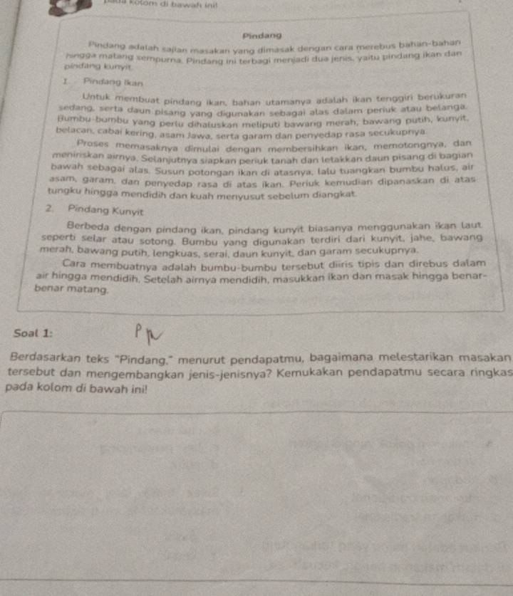 Kada kolom di bawah init 
Pindang
Pindang adatah sajian masakan yang dimasak dengan cara merebus bahan-bahan
hingga matang semourna. Pindang ini terbagi menjadi dua jenis, yaitu pindang ikan dan
pinfang kunyit
1 Pindang Ikan
Untuk membuat pindang ikan, bahan utamanya adalah ikan tenggiri berukuran
sedang, serta daun pisang yang digunakan sebagai alas dalam periuk atau belanga
Bumbu-bumbu yang perlu dihaluskan meliputi bawarg merah, bawang putih, kunyit.
belacan, cabai kering, asam Jawa, serta garam dan penyedap rasa secukuprya
Proses memasaknya dimulai dengan membersihkan ikan, memotongnya, dan
meniriskan airya. Selanjutrya siapkan periuk tanah dan letakkan daun pisang di bagian
bawah sebagaí alas. Susun potongan ikan di atasnya, lalu tuangkan bumbu halus, air
asam, garam, dan penyedap rasa di atas ikan. Periuk kemudian dipanaskan di atas
tungku hingga mendidih dan kuah menyusut sebelum diangkat.
2. Pindang Kunyit
Berbeda dengan pindang ikan, pindang kunyit biasanya menggunakan ikan laut
seperti selar atau sotong. Bumbu yang digunakan terdiri dari kunyit, jahe, bawang
merah, bawang putih, lengkuas, serai, daun kunyit, dan garam secukupnya.
Cara membuatnya adəlah bumbu-bumbu tersebut diiris tipis dan direbus dalam
air hingga mendidih, Setelah airnya mendidih, masukkan ikan dan masak hingga benar-
benar matang.
Soal 1:
Berdasarkan teks "Pindang," menurut pendapatmu, bagaimana melestarikan masakan
tersebut dan mengembangkan jenis-jenisnya? Kemukakan pendapatmu secara ringkas
pada kolom di bawah ini!