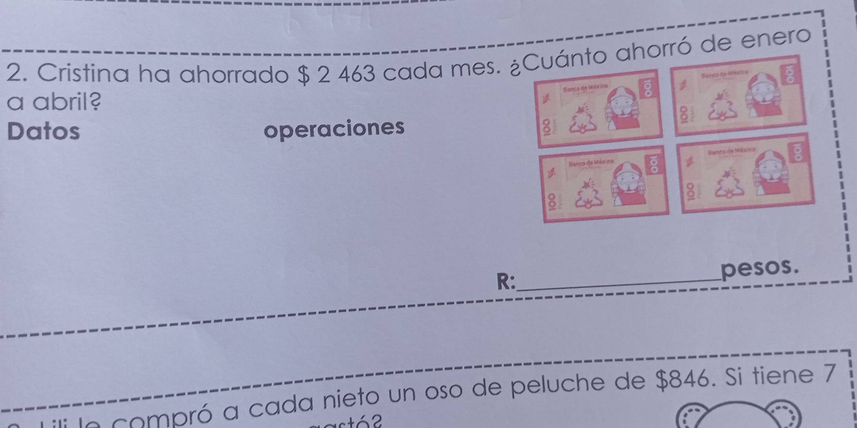 Cristina ha ahorrado $ 2 463 cada mes. rró de enero 
a abril? 
Datos operaciones 
R: 
_pesos. 
A compró a cada nieto un oso de peluche de $846. Si tiene 7