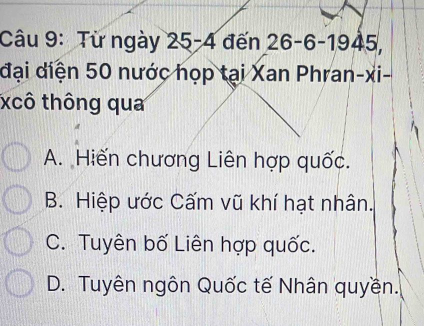 Từ ngày . 25-4 đến 26 - 6 -1945,
đại diện 50 nước họp tại Xan Phran-xi-
xcô thông qua
A. Hiến chương Liên hợp quốc.
B. Hiệp ước Cấm vũ khí hạt nhân.
C. Tuyên bố Liên hợp quốc.
D. Tuyên ngôn Quốc tế Nhân quyền.