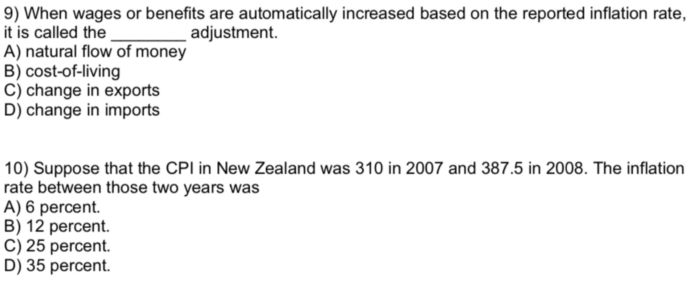 When wages or benefits are automatically increased based on the reported inflation rate,
it is called the _adjustment.
A) natural flow of money
B) cost-of-living
C) change in exports
D) change in imports
10) Suppose that the CPI in New Zealand was 310 in 2007 and 387.5 in 2008. The inflation
rate between those two years was
A) 6 percent.
B) 12 percent.
C) 25 percent.
D) 35 percent.