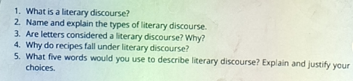 What is a literary discourse? 
2. Name and explain the types of literary discourse. 
3. Are letters considered a literary discourse? Why? 
4. Why do recipes fall under literary discourse? 
5. What five words would you use to describe literary discourse? Explain and justify your 
choices.