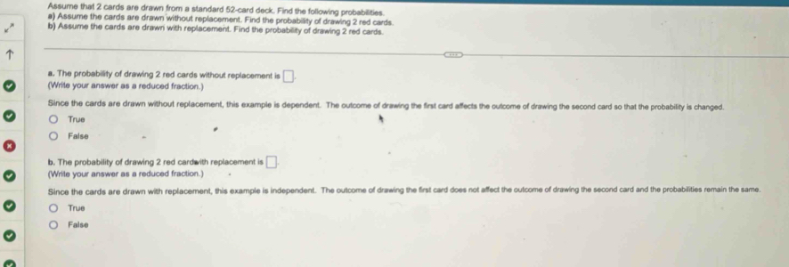 Assume that 2 cards are drawn from a standard 52 -card deck. Find the following probabilities.
a) Assume the cards are drawn without replacement. Find the probability of drawing 2 red cards.
b) Assume the cards are drawn with replacement. Find the probabillity of drawing 2 red cards.
a. The probability of drawing 2 red cards without replacement is □. 
(Write your answer as a reduced fraction.)
Since the cards are drawn without replacement, this example is dependent. The outcome of drawing the first card affects the outcome of drawing the second card so that the probability is changed.
True
False
b. The probability of drawing 2 red cardwith replacement is □ 
(Write your answer as a reduced fraction.)
Since the cards are drawn with replacement, this example is independent. The outcome of drawing the first card does not affect the outcome of drawing the second card and the probabilities remain the same.
True
False