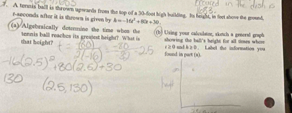 A tennis ball is thrown upwards from the top of a 30-foot high building. Its height, in feet above the ground, 
r-seconds after it is thrown is given by h=-16t^2+80t+30. 
(a) Algebraically determine the time when the (b) Using your calculator, sketch a general graph 
tennis ball reaches its greatest height? What is 
that height? showing the ball's height for all times whcre
t≥ 0 and h≥ 0. Label the information you 
found in part (a).