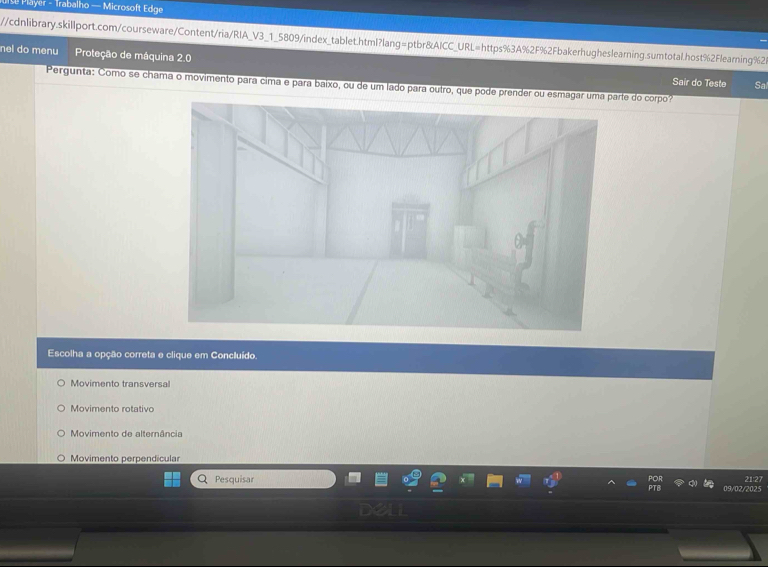 # Player - Trabalho — Microsoft Edge
//cdnlibrary.skillport.com/courseware/Content/ria/RIA_V3_1_5809/index_tablet.html?lang=ptbr&AICC_URL=https%3A%2F%2Fbakerhugheslearning.sumtotal.host%2Flearning%2t
nel do menu Proteção de máquina 2.0
Pergunta: Como se chama o movimento para cima e para baixo, ou de um lado para outro, que pode prender ou esmagate do corpo? Sal
Sair do Teste
Escolha a opção correta e clique em Concluído.
Movimento transversal
Movimento rotativo
Movimento de alternância
Movimento perpendicular
Pesquisar 21 27
02/2025