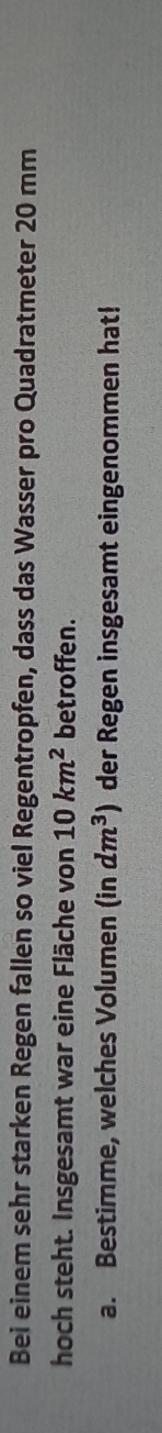 Bei einem sehr starken Regen fallen so viel Regentropfen, dass das Wasser pro Quadratmeter 20 mm
hoch steht. Insgesamt war eine Fläche von 10km^2 betroffen. 
a. Bestimme, welches Volumen (in dm^3) der Regen insgesamt eingenommen hat!