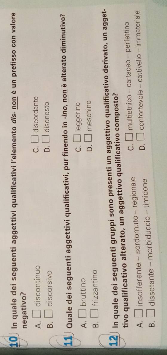 In quale dei seguenti aggettivi qualificativi l’elemento dis- non è un prefisso con valore
negativo?
A. □ discontinuo C. □ discordante
B. □ discorsivo D. □ disonesto
11 Quale dei seguenti aggettivi qualificativi, pur finendo in -ino, non è alterato diminutivo?
C. □
A. □ bruttino leggerino
D. □ meschino
B. □ frizzantino
12 In quale dei seguenti gruppi sono presenti un aggettivo qualificativo derivato, un agget-
tivo qualificativo alterato, un aggettivo qualificativo composto?
A. □ insofferente - sordomuto - regionale C. □ multietnico - cartaceo - perfettino
B. □ dissetante - morbiduccio - timidone D. □ confortevole - cattivello - immateriale