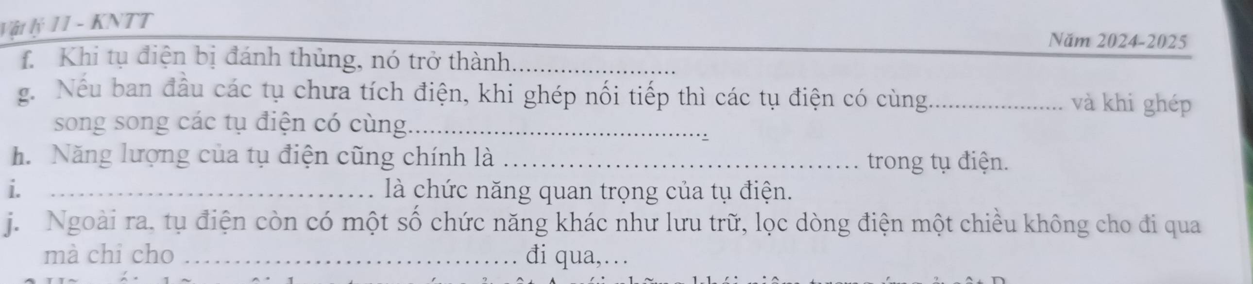 Vật lý 11 - KNTT 
Năm 2024-2025 
TKhi tụ điện bị đánh thủng, nó trở thành, 
g. Nếu ban đầu các tụ chưa tích điện, khi ghép nối tiếp thì các tụ điện có cùng_ và khi ghép 
song song các tụ điện có cùng._ 
h. Năng lượng của tụ điện cũng chính là _trong tụ điện. 
i. _là chức năng quan trọng của tụ điện. 
j. Ngoài ra. tụ điện còn có một số chức năng khác như lưu trữ, lọc dòng điện một chiều không cho đi qua 
mà chỉ cho _đi qua,…