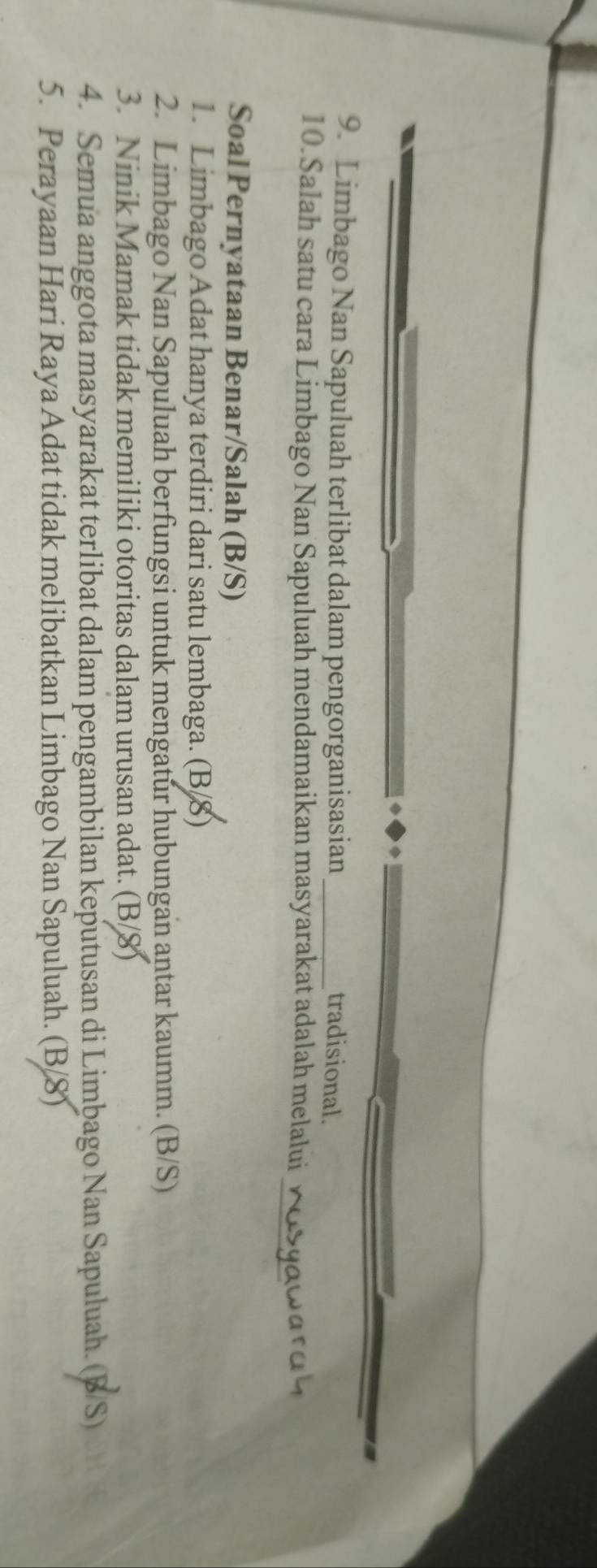 Limbago Nan Sapuluah terlibat dalam pengorganisasian _tradisional.
10. Salah satu cara Limbago Nan Sapuluah mendamaikan masyarakat adalah melalui ∞osyawar d 9
Soal Pernyataan Benar/Salah (B/S)
1. Limbago Adat hanya terdiri dari satu lembaga. (B/8)
2. Limbago Nan Sapuluah berfungsi untuk mengatur hubungan antar kaumm. (B/S)
3. Ninik Mamak tidak memiliki otoritas dalam urusan adat. (B/8)
4. Semua anggota masyarakat terlibat dalam pengambilan keputusan di Limbago Nan Sapuluah. (B/S)
5. Perayaan Hari Raya Adat tidak melibatkan Limbago Nan Sapuluah. (B/8)