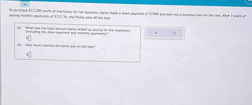 To purchase $12,200 worth of machinery for her business, Karen made a down payment of $1900 and took out a business loan for the rest. After 3 years of 
paying monthly payments of $313.36, she finally paid off the loan. 
(a) What was the total amount Karen ended up paying for the machinery × 5
(including the down payment and monthly payments)? 
S 
(b) How much interest did Karen pay on the loan?
$