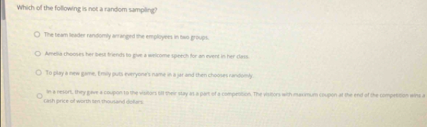 Which of the following is not a random sampling?
The team leader randomly arranged the employees in two groups.
Amelia chooses her best friends to give a welcome speech for an event in her class.
To play a new game, Emilly puts everyone's name in a jar and then chooses randomly.
In a resort, they gave a coupon to the visitors till their stay as a part of a competition. The visitors with maximum coupon at the end of the competition wins a
cash price of worth ten thousand doflars.