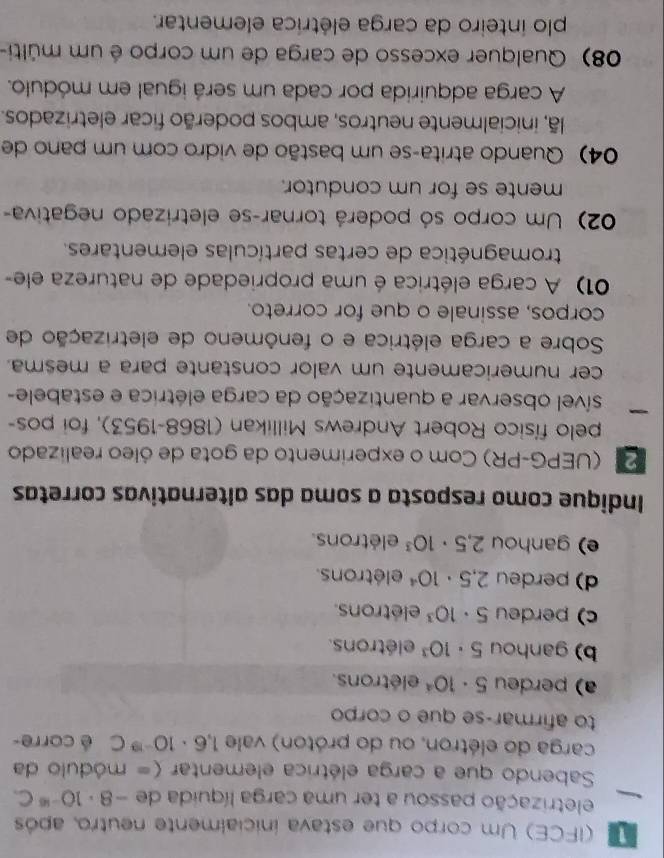 (IFCE) Um corpo que estava inicialmente neutro, após
eletrização passou a ter uma carga líquida de -8· 10^(-16)C. 
Sabendo que a carga elétrica elementar (= módulo da
carga do elétron, ou do próton) vale 1.6· 10^(-19)C é corre-
to afirmar-se que o corpo
a) perdeu 5· 10^4 elétrons.
b) ganhou 5· 10^3 elétrons.
c) perdeu 5· 10^3 elétrons.
d) perdeu 2.5· 10^4 elétrons.
e) ganhou 2,5· 10^3 elétrons.
Indique como resposta a soma das alternativas corretas
(UEPG-PR) Com o experimento da gota de óleo realizado
pelo físico Robert Andrews Millikan (1868-1953), foi pos-
sível observar a quantização da carga elétrica e estabele-
cer numericamente um valor constante para a mesma.
Sobre a carga elétrica e o fenômeno de eletrização de
corpos, assinale o que for correto.
01) A carga elétrica é uma propriedade de natureza ele-
tromagnética de certas partículas elementares.
02) Um corpo só poderá tornar-se eletrizado negativa-
mente se for um condutor.
04) Quando atrita-se um bastão de vidro com um pano de
lã, inicialmente neutros, ambos poderão ficar eletrizados.
A carga adquirida por cada um será igual em módulo.
08) Qualquer excesso de carga de um corpo é um múlti-
plo inteiro da carga elétrica elementar.