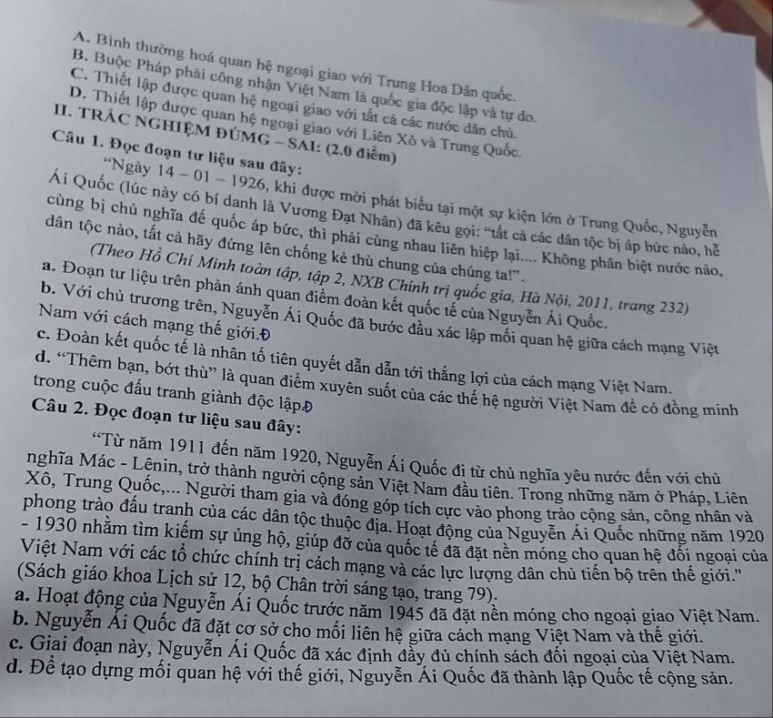 A. Bình thường hoá quan hệ ngoại giao với Trung Hoa Dân quốc.
B. Buộc Pháp phải công nhận Việt Nam là quốc gia độc lập và tự đo.
C. Thiết lập được quan hệ ngoại giao với tất cả các nước dân chủ.
D. Thiết lập được quan hệ ngoại giao với Liên Xô và Trung Quốc.
II. TRÁC NGHIỆM ĐÚMG - SAI: (2.0 điểm)
Câu 1. Đọc đoạn tư liệu sau đây:
*Ngày 14 - 01 - 1926, khi được mời phát biểu tại một sự kiện lớn ở Trung Quốc, Nguyễn
Ái Quốc (lúc này có bí danh là Vương Đạt Nhân) đã kêu gọi: "tất cả các dân tộc bị áp bức nào, hề
cùng bị chủ nghĩa đế quốc áp bức, thì phải cùng nhau liên hiệp lại.... Không phân biệt nước nào,
dân tộc nào, tất cả hãy đứng lên chống kẻ thù chung của chúng ta!".
(Theo Hồ Chí Minh toàn tập, tập 2, NXB Chính trị quốc gia, Hà Nội, 2011, trang 232)
a. Đoạn tư liệu trên phản ánh quan điểm đoàn kết quốc tế của Nguyễn Ái Quốc.
b. Với chủ trương trên, Nguyễn Ái Quốc đã bước đầu xác lập mối quan hệ giữa cách mạng Việt
Nam với cách mạng thế giới. Đ
c. Đoàn kết quốc tế là nhân tố tiên quyết dẫn dẫn tới thắng lợi của cách mạng Việt Nam.
d. “Thêm bạn, bớt thù” là quan điểm xuyên suốt của các thể hệ người Việt Nam để có đồng minh
trong cuộc đấu tranh giành độc lậpĐ
Câu 2. Đọc đoạn tư liệu sau đây:
'Từ năm 1911 đến năm 1920, Nguyễn Ái Quốc đi từ chủ nghĩa yêu nước đến với chủ
nghĩa Mác - Lênin, trở thành người cộng sản Việt Nam đầu tiên. Trong những năm ở Pháp, Liên
Xô, Trung Quốc,... Người tham gia và đóng góp tích cực vào phong trào cộng sản, công nhân và
phong trào đấu tranh của các dân tộc thuộc địa. Hoạt động của Nguyễn Ái Quốc những năm 1920
- 1930 nhằm tìm kiếm sự ủng hộ, giúp đỡ của quốc tế đã đặt nên móng cho quan hệ đối ngoại của
Việt Nam với các tổ chức chính trị cách mạng và các lực lượng dân chủ tiến bộ trên thế giới.''
(Sách giáo khoa Lịch sử 12, bộ Chân trời sáng tạo, trang 79).
a. Hoạt động của Nguyễn Ái Quốc trước năm 1945 đã đặt nền móng cho ngoại giao Việt Nam.
b. Nguyễn Ái Quốc đã đặt cơ sở cho mối liên hệ giữa cách mạng Việt Nam và thế giới.
c. Giai đoạn này, Nguyễn Ái Quốc đã xác định đẩy đủ chính sách đối ngoại của Việt Nam.
d. Để tạo dựng mối quan hệ với thế giới, Nguyễn Ái Quốc đã thành lập Quốc tế cộng sản.