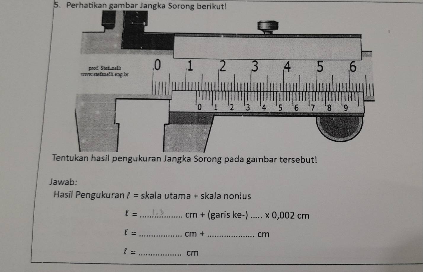 Perhatikan gambar Jangka Sorong berikut! 
gka Sorong pada gambar tersebut! 
Jawab: 
Hasil Pengukuran ell = skala utama + skala nonius
ell = _ 1,3 cr n+ (garis ke-) _x 0,002 cm
_ ell =
cm+ _
cm
_ ell =
cm