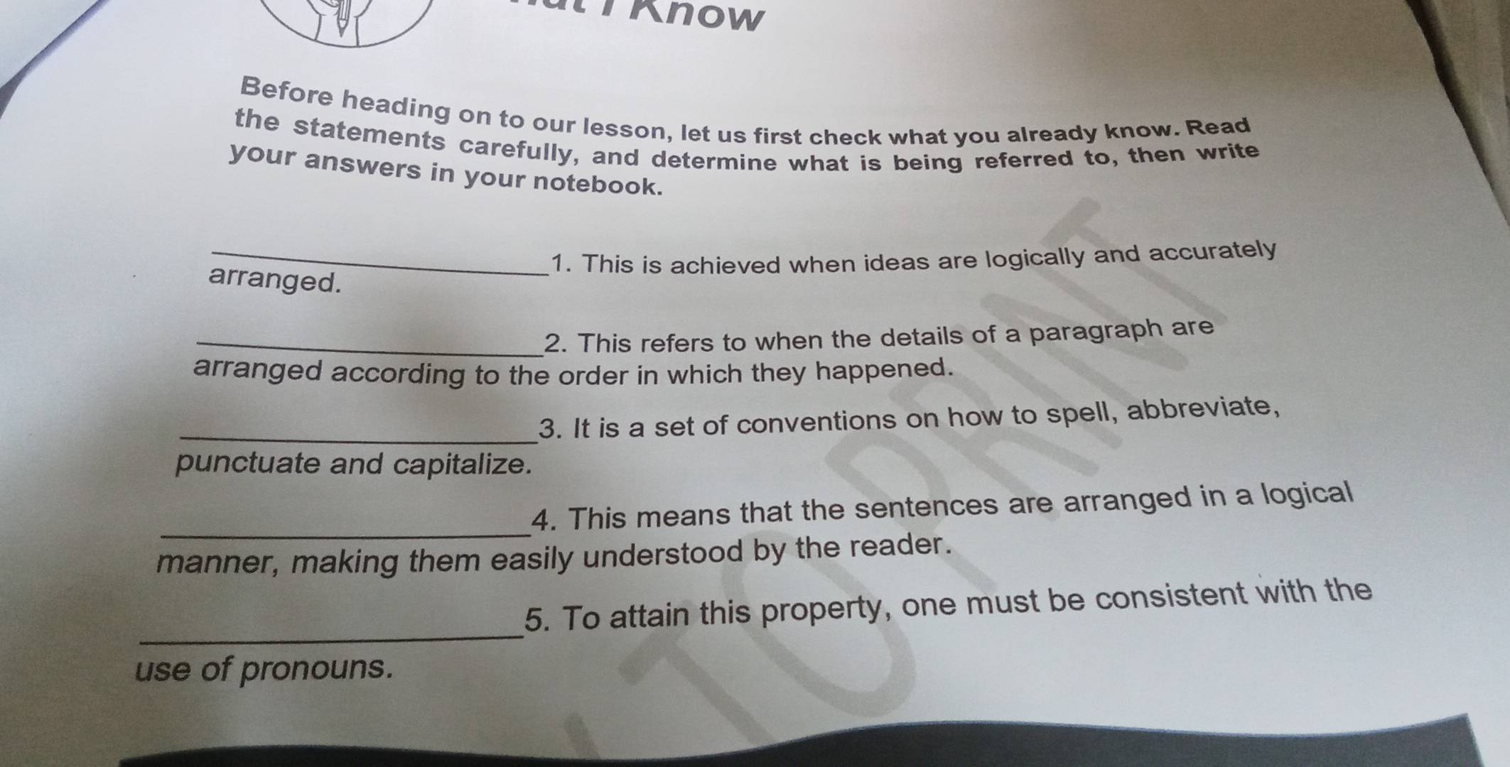 lknow 
Before heading on to our lesson, let us first check what you already know. Read 
the statements carefully, and determine what is being referred to, then write 
your answers in your notebook. 
_1. This is achieved when ideas are logically and accurately 
arranged. 
_2. This refers to when the details of a paragraph are 
arranged according to the order in which they happened. 
_3. It is a set of conventions on how to spell, abbreviate, 
punctuate and capitalize. 
_ 
4. This means that the sentences are arranged in a logical 
manner, making them easily understood by the reader. 
_ 
5. To attain this property, one must be consistent with the 
use of pronouns.