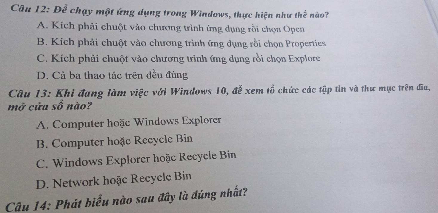 Đễ chạy một ứng dụng trong Windows, thực hiện như thế nào?
A. Kích phải chuột vào chương trình ứng dụng rồi chọn Open
B. Kích phải chuột vào chương trình ứng dụng rồi chọn Properties
C. Kích phải chuột vào chương trình ứng dụng rồi chọn Explore
D. Cả ba thao tác trên đều đúng
Câu 13: Khi đang làm việc với Windows 10, để xem tổ chức các tập tin và thư mục trên đĩa,
mở cửa số nào?
A. Computer hoặc Windows Explorer
B. Computer hoặc Recycle Bin
C. Windows Explorer hoặc Recycle Bin
D. Network hoặc Recycle Bin
Câu 14: Phát biểu nào sau đây là đúng nhất?