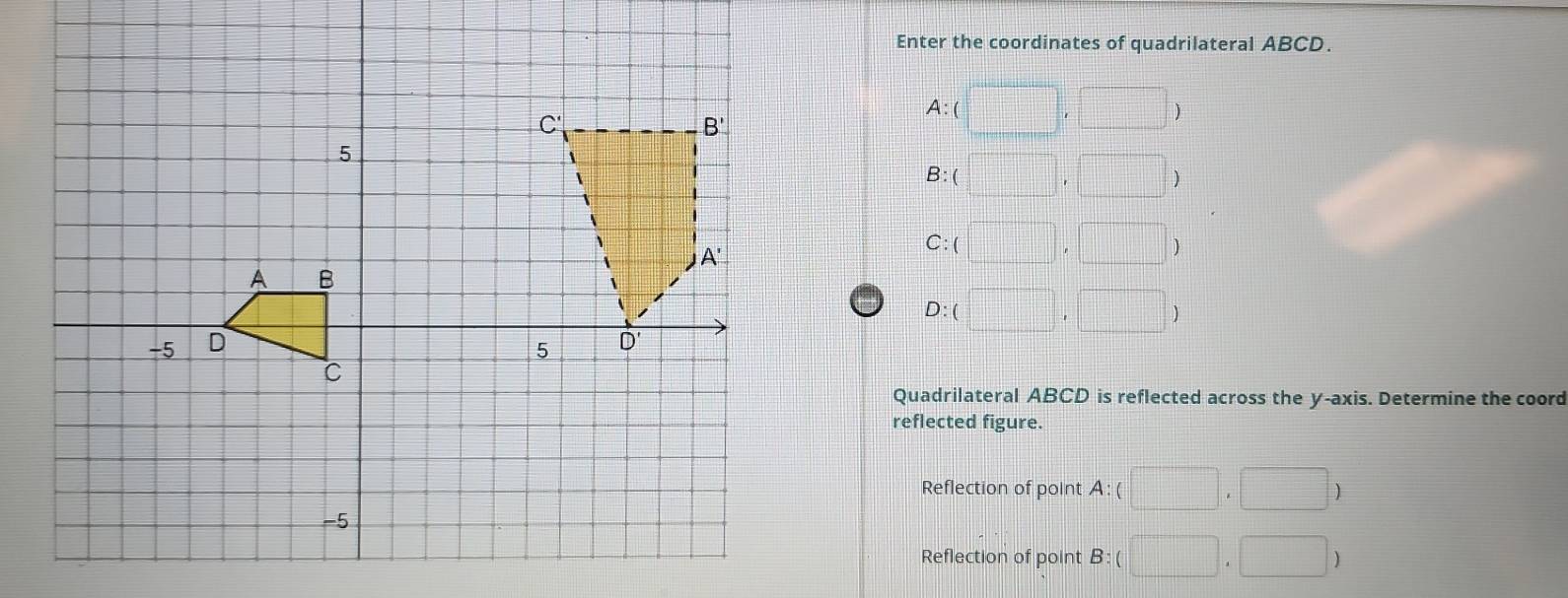 Enter the coordinates of quadrilateral ABCD.
A:(□ ,□ )
B:(□ ,□
C:(□ ,□ )
D:(□ ,□ )
Quadrilateral ABCD is reflected across the y-axis. Determine the coord
reflected figure.
Reflection of point A:(□ ,□ )
Reflection of point B:(□ ,□ )