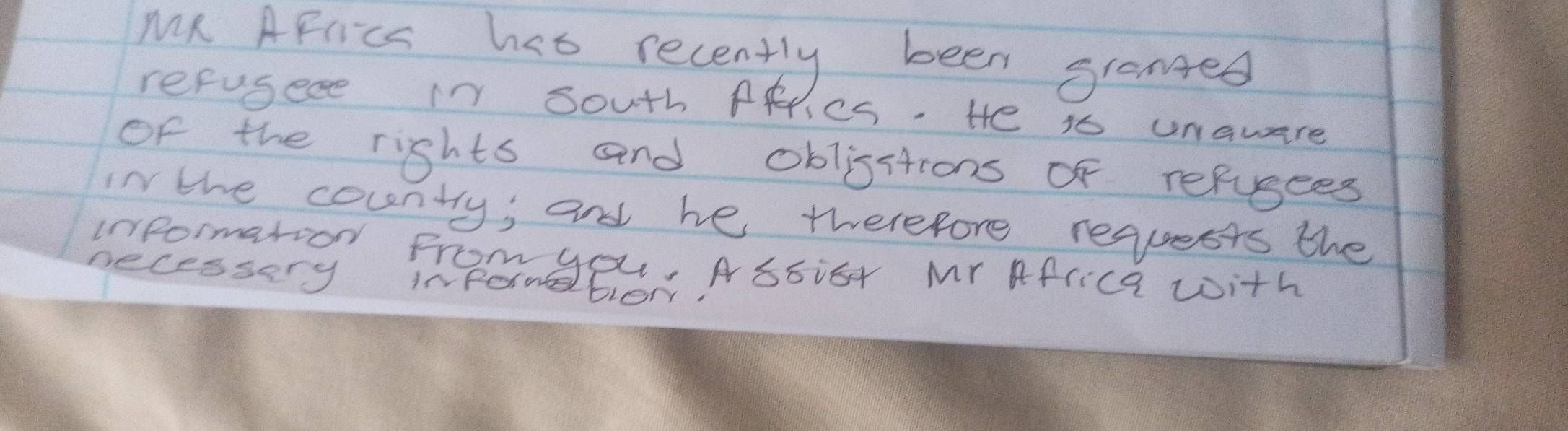 MR AFriC has recently been granged 
refusece in south ARiCS. He is unaware 
of the rights and oblisstions of refusees 
in the couentry, and he twerefore requests the