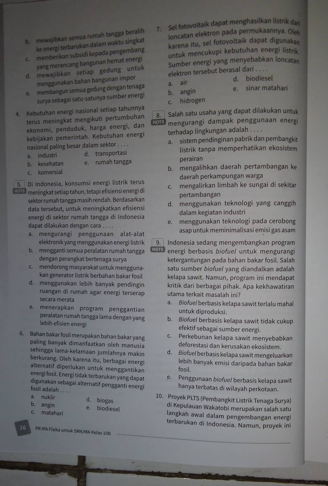 b. mewajibkan semua rumah tangga beralih 7. Sel fotovoltaik dapat menghasilkan listrik dari
loncatan elektron pada permukaannya. Oleh
ke energi terbarukan dalam waktu singkat karena itu, sel fotovoltaik dapat digunakan
c. memberikan subsidi kepada pengembang untuk mencukupi kebutuhan energi listrik.
yang merancang bangunan hemat energi
d. mewajibkan setiap gedung untuk Sumber energi yang menyebabkan loncatan
menggunakan bahan bangunan impor elektron tersebut berasal dari . . . .
d. biodiesel
e. membangun semua gedung dengan tenaga a. air
surya sebagai satu-satunya sumber energi b. angin
e. sinar matahari
c. hidrogen
4. Kebutuhan energi nasional setiap tahunnya
terus meningkat mengikuti pertumbuhan 8. ] Salah satu usaha yang dapat dilakukan untuk
ekonomi, penduduk, harga energi, dan IOTS mengurangi dampak penggunaan energi
kebijakan pemerintah. Kebutuhan energi terhadap lingkungan adalah . . . .
nasional paling besar dalam sektor . . . . a. sistem pendinginan pabrik dan pembangkit
a. industri d. transportasi listrik tanpa memperhatikan ekosistem
b. kesehatan e. rumah tangga perairan
c. komersial b. mengalihkan daerah pertambangan ke
daerah perkampungan warga
5. Di Indonesia, konsumsi energi listrik terus c. mengalirkan limbah ke sungai di sekitar
1OTS meningkat setiap tahun, tetapi efisiensi energi di
pertambangan
sektor rumah tangga masih rendah. Berdasarkan d. menggunakan teknologi yang canggih
data tersebut, untuk meningkatkan efisiensi
dalam kegiatan industri
energi di sektor rumah tangga di Indonesia
dapat dilakukan dengan cara . . . . e. menggunakan teknologi pada cerobong
a. mengurangi penggunaan alat-alat
asap untuk meminimalisasi emisi gas asam
elektronik yang menggunakan energi listrik 9.   Indonesia sedang mengembangkan program
b. mengganti semua peralatan rumah tangga 1015 energi berbasis biofuel untuk mengurangi
dengan perangkat bertenaga surya ketergantungan pada bahan bakar fosil. Salah
c. mendorong masyarakat untuk mengguna- satu sumber biofuel yang diandalkan adalah
kan generator listrik berbahan bakar fosil kelapa sawit. Namun, program ini mendapat
d. menggunakan lebih banyak pendingin kritik dari berbagai pihak. Apa kekhawatiran
ruangan di rumah agar energi terserap utama terkait masalah ini?
secara merata a. Biofuel berbasis kelapa sawit terlalu mahal
e. menerapkan program penggantian untuk diproduksi.
peralatan rumah tangga lama dengan yang b. Biofuel berbasis kelapa sawit tidak cukup
lebih efisien energi efektif sebagai sumber energi.
6. Bahan bakar fosil merupakan bahan bakar yang c. Perkebunan kelapa sawit menyebabkan
paling banyak dimanfaatkan oleh manusia deforestasi dan kerusakan ekosistem.
sehingga lama-kelamaan jumlahnya makin d. Biofuel berbasis kelapa sawit mengeluarkan
berkurang. Oleh karena itu, berbagai energi fosil. lebih banyak emisi daripada bahan bakar
alternatif diperlukan untuk menggantikan
energi fosil. Energi tidak terbarukan yang dapat . Penggunaan biofuel berbasis kelapa sawit
digunakan sebagai alternatif pengganti energi hanya terbatas di wilayah perkotaan.
fosil adalah . . . . 10. Proyek PLTS (Pembangkit Listrik Tenaga Surya)
a. nuklir d. biogas
di Kepulauan Wakatobi merupakan salah satu
b. angin e. biodiesel langkah awal dalam pengembangan energi
c. matahari
terbarukan di Indonesia. Namun, proyek ini
16 PR IPA Fİsika untuk SMA/MA Kelas 10B