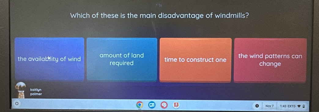 Which of these is the main disadvantage of windmills?
the availability of wind amount of land time to construct one the wind patterns can
required change
kaitlyn
paimer
Nov 7 1:43 EXTD