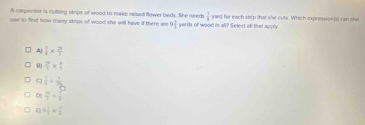 A carpenter is cutting strips of wood to make raised flower beds. She needs  7/8  yard for each strip that she cuts. Which expression(s) can she
use to find how many strips of wood she will have if there are 9 7/3  yards of wood in all? Select all that apply.
A)  7/8 *  29/3 
B  29/3 *  8/7 
 7/8 + 1/25 
D)  29/3 + 7/8 
9 2/3 *  7/8 